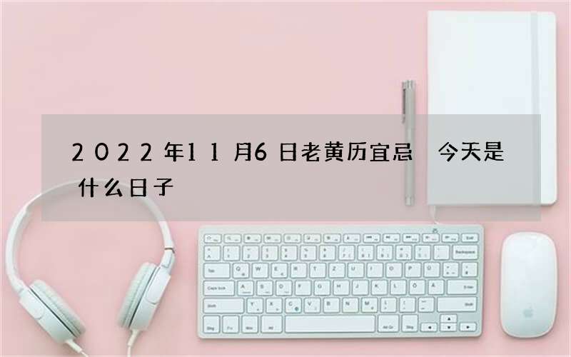 2022年11月6日老黄历宜忌 今天是什么日子